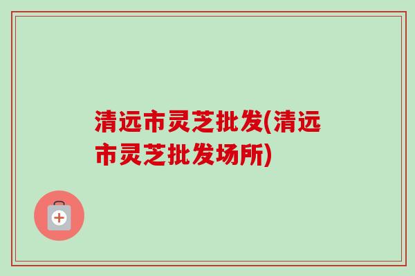 清远市灵芝批发(清远市灵芝批发场所)-第1张图片-卓越灵芝孢子粉 清远市灵芝批发(清远市灵芝批发场所)-第1张图片-卓越灵芝孢子粉