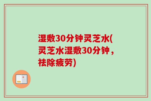 湿敷30分钟灵芝水(灵芝水湿敷30分钟,祛除疲劳)-第1张图片-卓越灵芝孢子粉 湿敷30分钟灵芝水(灵芝水湿敷30分钟,祛除疲劳)-第1张图片-卓越灵芝孢子粉
