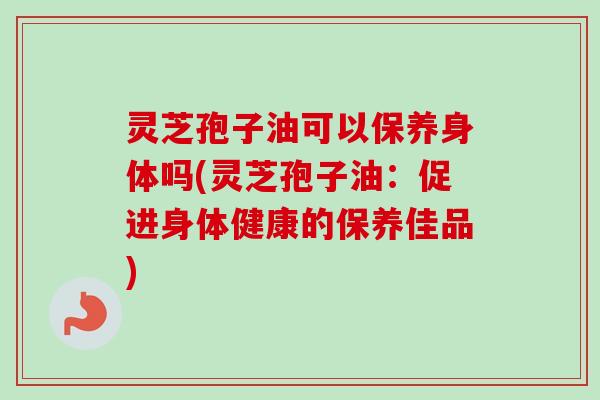 灵芝孢子油可以保养身体吗(灵芝孢子油:促进身体健康的保养佳品)-第1张图片-卓越灵芝孢子粉 灵芝孢子油可以保养身体吗(灵芝孢子油:促进身体健康的保养佳品)-第1张图片-卓越灵芝孢子粉