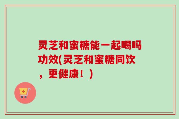 灵芝和蜜糖能一起喝吗功效(灵芝和蜜糖同饮,更健康!)-第1张图片-卓越灵芝孢子粉 灵芝和蜜糖能一起喝吗功效(灵芝和蜜糖同饮,更健康!)-第1张图片-卓越灵芝孢子粉