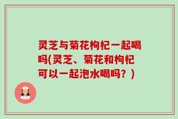 灵芝与菊花枸杞一起喝吗(灵芝、菊花和枸杞可以一起泡水喝吗?)-第1张图片-卓越灵芝孢子粉 灵芝与菊花枸杞一起喝吗(灵芝、菊花和枸杞可以一起泡水喝吗?)-第1张图片-卓越灵芝孢子粉