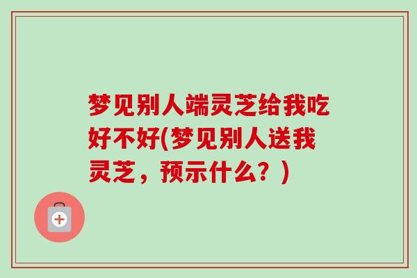 梦见别人端灵芝给我吃好不好(梦见别人送我灵芝,预示什么?)-第1张图片-卓越灵芝孢子粉 梦见别人端灵芝给我吃好不好(梦见别人送我灵芝,预示什么?)-第1张图片-卓越灵芝孢子粉