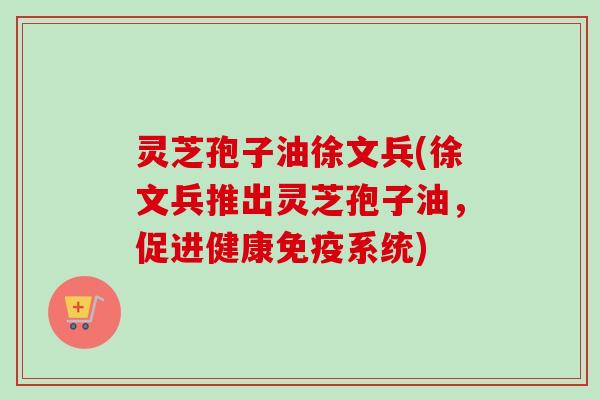 灵芝孢子油徐文兵(徐文兵推出灵芝孢子油，促进健康免疫系统)-第1张图片-卓越灵芝孢子粉