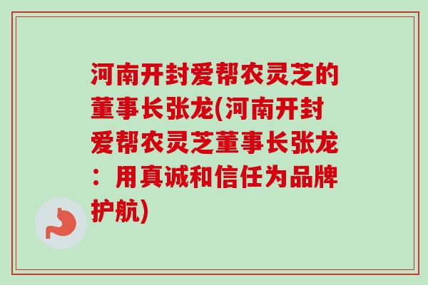 河南开封爱帮农灵芝的董事长张龙(河南开封爱帮农灵芝董事长张龙：用真诚和信任为品牌护航)-第1张图片-卓越灵芝孢子粉