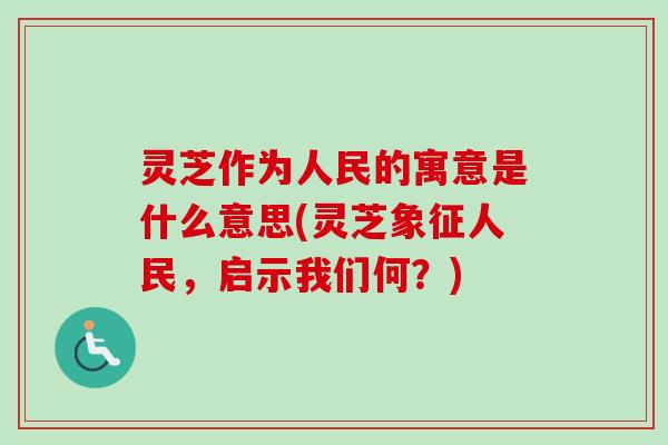 灵芝作为人民的寓意是什么意思(灵芝象征人民，启示我们何？)-第1张图片-卓越灵芝孢子粉