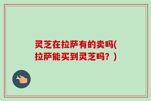 灵芝在拉萨有的卖吗(拉萨能买到灵芝吗?)-第1张图片-卓越灵芝孢子粉 灵芝在拉萨有的卖吗(拉萨能买到灵芝吗?)-第1张图片-卓越灵芝孢子粉
