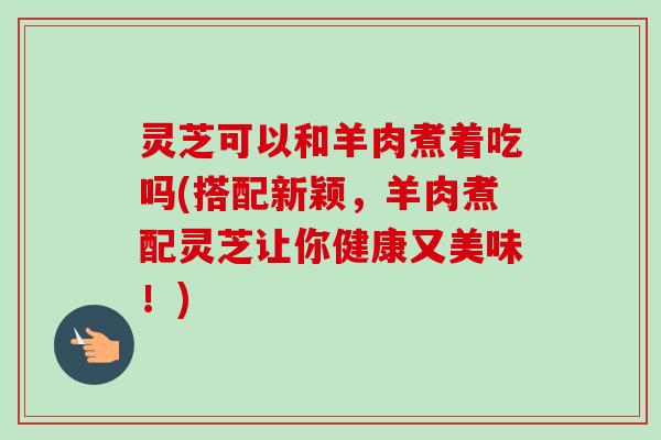 灵芝可以和羊肉煮着吃吗(搭配新颖,羊肉煮配灵芝让你健康又美味!)-第1张图片-卓越灵芝孢子粉 灵芝可以和羊肉煮着吃吗(搭配新颖,羊肉煮配灵芝让你健康又美味!)-第1张图片-卓越灵芝孢子粉