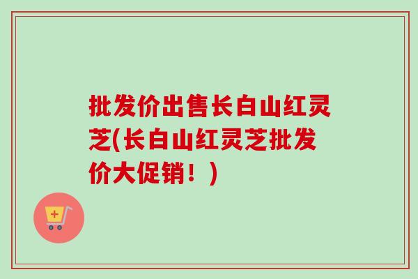 批发价出售长白山红灵芝(长白山红灵芝批发价大促销!)-第1张图片-卓越灵芝孢子粉 批发价出售长白山红灵芝(长白山红灵芝批发价大促销!)-第1张图片-卓越灵芝孢子粉