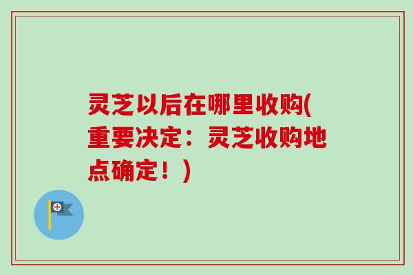 灵芝以后在哪里收购(重要决定:灵芝收购地点确定!)-第1张图片-卓越灵芝孢子粉 灵芝以后在哪里收购(重要决定:灵芝收购地点确定!)-第1张图片-卓越灵芝孢子粉