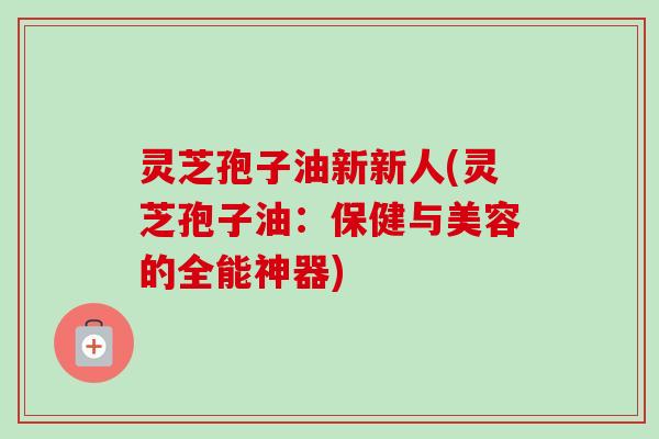 灵芝孢子油新新人(灵芝孢子油:保健与美容的全能神器)-第1张图片-卓越灵芝孢子粉 灵芝孢子油新新人(灵芝孢子油:保健与美容的全能神器)-第1张图片-卓越灵芝孢子粉