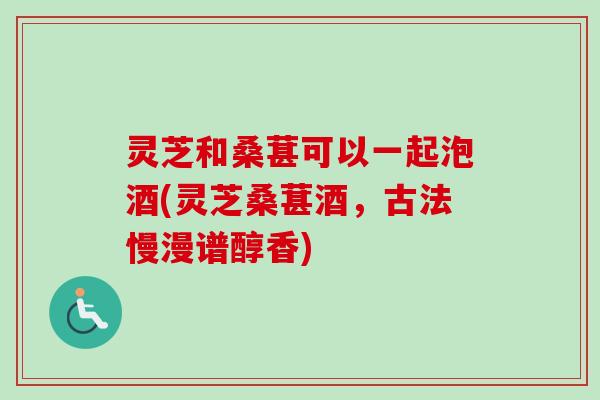 灵芝和桑葚可以一起泡酒(灵芝桑葚酒，古法慢漫谱醇香)-第1张图片-卓越灵芝孢子粉