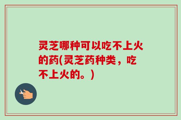 灵芝哪种可以吃不上火的药(灵芝药种类，吃不上火的。)-第1张图片-卓越灵芝孢子粉