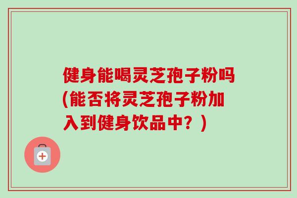 健身能喝灵芝孢子粉吗(能否将灵芝孢子粉加入到健身饮品中？)-第1张图片-卓越灵芝孢子粉