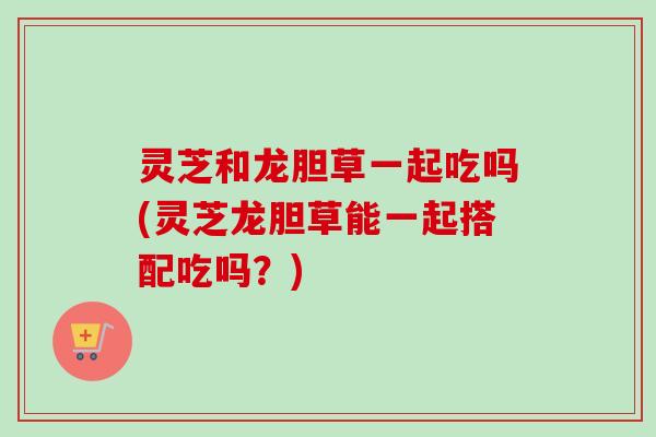 灵芝和龙胆草一起吃吗(灵芝龙胆草能一起搭配吃吗？)-第1张图片-卓越灵芝孢子粉