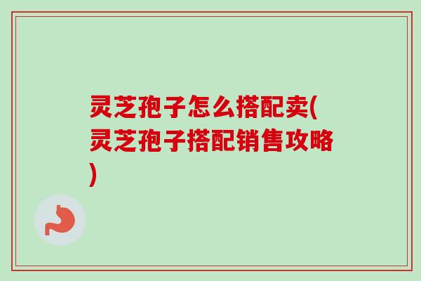 灵芝孢子怎么搭配卖(灵芝孢子搭配销售攻略)-第1张图片-卓越灵芝孢子粉 灵芝孢子怎么搭配卖(灵芝孢子搭配销售攻略)-第1张图片-卓越灵芝孢子粉