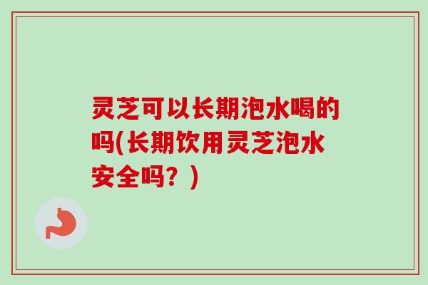 灵芝可以长期泡水喝的吗(长期饮用灵芝泡水安全吗？)-第1张图片-卓越灵芝孢子粉