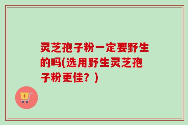 灵芝孢子粉一定要野生的吗(选用野生灵芝孢子粉更佳？)-第1张图片-卓越灵芝孢子粉