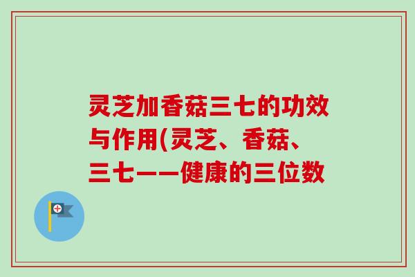 灵芝加香菇三七的功效与作用(灵芝、香菇、三七——健康的三位数-第1张图片-卓越灵芝孢子粉