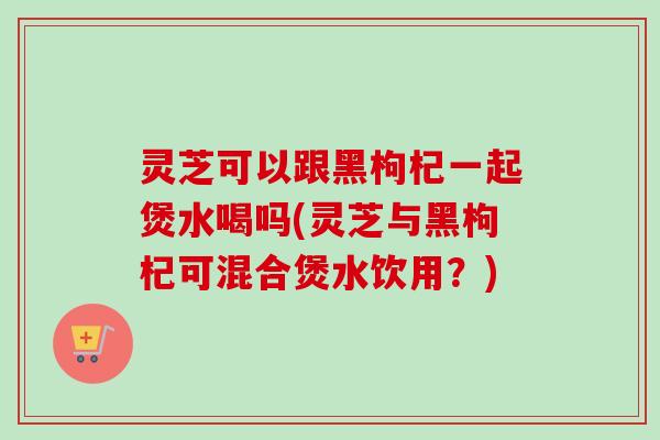 灵芝可以跟黑枸杞一起煲水喝吗(灵芝与黑枸杞可混合煲水饮用？)-第1张图片-卓越灵芝孢子粉