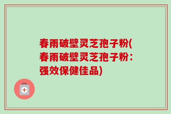 春雨破壁灵芝孢子粉(春雨破壁灵芝孢子粉：强效保健佳品)-第1张图片-卓越灵芝孢子粉