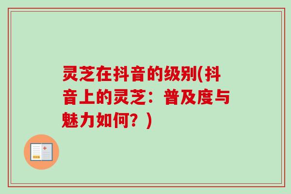 灵芝在抖音的级别(抖音上的灵芝:普及度与魅力如何?)-第1张图片-卓越灵芝孢子粉 灵芝在抖音的级别(抖音上的灵芝:普及度与魅力如何?)-第1张图片-卓越灵芝孢子粉