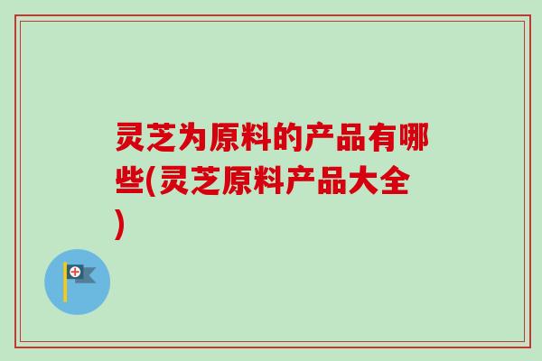 灵芝为原料的产品有哪些(灵芝原料产品大全)-第1张图片-卓越灵芝孢子粉 灵芝为原料的产品有哪些(灵芝原料产品大全)-第1张图片-卓越灵芝孢子粉