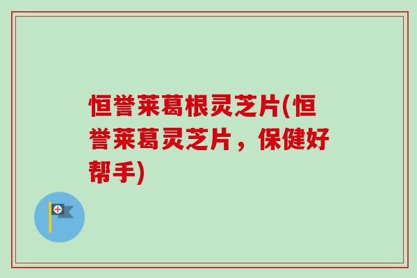 恒誉莱葛根灵芝片(恒誉莱葛灵芝片，保健好帮手)-第1张图片-卓越灵芝孢子粉