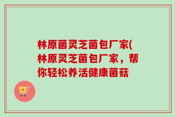 林原菌灵芝菌包厂家(林原灵芝菌包厂家,帮你轻松养活健康菌菇-第1张图片-卓越灵芝孢子粉 林原菌灵芝菌包厂家(林原灵芝菌包厂家,帮你轻松养活健康菌菇-第1张图片-卓越灵芝孢子粉