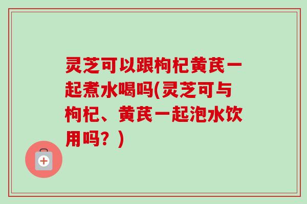 灵芝可以跟枸杞黄芪一起煮水喝吗(灵芝可与枸杞、黄芪一起泡水饮用吗？)-第1张图片-卓越灵芝孢子粉