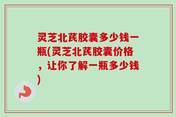 灵芝北芪胶囊多少钱一瓶(灵芝北芪胶囊价格,让你了解一瓶多少钱)-第1张图片-卓越灵芝孢子粉 灵芝北芪胶囊多少钱一瓶(灵芝北芪胶囊价格,让你了解一瓶多少钱)-第1张图片-卓越灵芝孢子粉