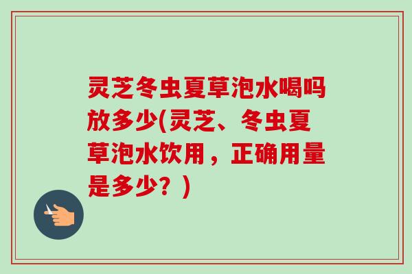 灵芝冬虫夏草泡水喝吗放多少(灵芝、冬虫夏草泡水饮用,正确用量是多少?)-第1张图片-卓越灵芝孢子粉 灵芝冬虫夏草泡水喝吗放多少(灵芝、冬虫夏草泡水饮用,正确用量是多少?)-第1张图片-卓越灵芝孢子粉