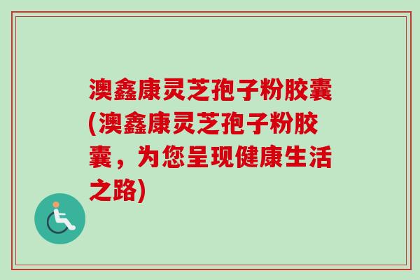 澳鑫康灵芝孢子粉胶囊(澳鑫康灵芝孢子粉胶囊,为您呈现健康生活之路)-第1张图片-卓越灵芝孢子粉 澳鑫康灵芝孢子粉胶囊(澳鑫康灵芝孢子粉胶囊,为您呈现健康生活之路)-第1张图片-卓越灵芝孢子粉