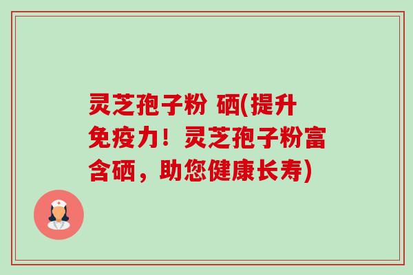 灵芝孢子粉 硒(提升免疫力!灵芝孢子粉富含硒,助您健康长寿)-第1张图片-卓越灵芝孢子粉 灵芝孢子粉 硒(提升免疫力!灵芝孢子粉富含硒,助您健康长寿)-第1张图片-卓越灵芝孢子粉