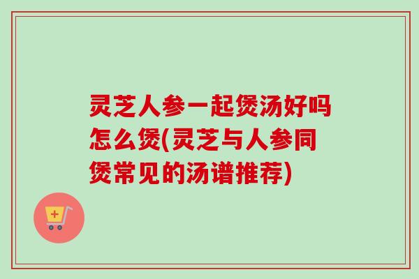 灵芝人参一起煲汤好吗怎么煲(灵芝与人参同煲常见的汤谱推荐)-第1张图片-卓越灵芝孢子粉