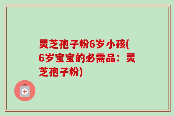 灵芝孢子粉6岁小孩(6岁宝宝的必需品：灵芝孢子粉)-第1张图片-卓越灵芝孢子粉