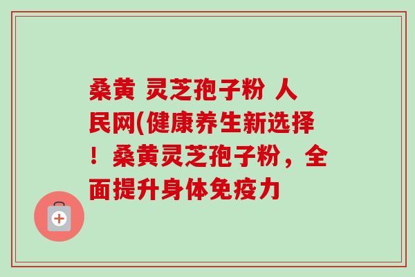 桑黄 灵芝孢子粉 人民网(健康养生新选择!桑黄灵芝孢子粉,全面提升身体免疫力-第1张图片-卓越灵芝孢子粉 桑黄 灵芝孢子粉 人民网(健康养生新选择!桑黄灵芝孢子粉,全面提升身体免疫力-第1张图片-卓越灵芝孢子粉