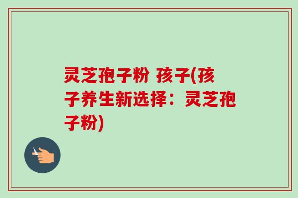 灵芝孢子粉 孩子(孩子养生新选择:灵芝孢子粉)-第1张图片-卓越灵芝孢子粉 灵芝孢子粉 孩子(孩子养生新选择:灵芝孢子粉)-第1张图片-卓越灵芝孢子粉