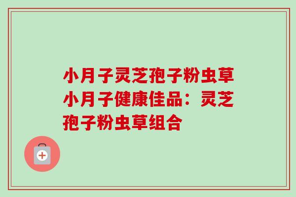 小月子灵芝孢子粉虫草小月子健康佳品:灵芝孢子粉虫草组合-第1张图片-卓越灵芝孢子粉 小月子灵芝孢子粉虫草小月子健康佳品:灵芝孢子粉虫草组合-第1张图片-卓越灵芝孢子粉