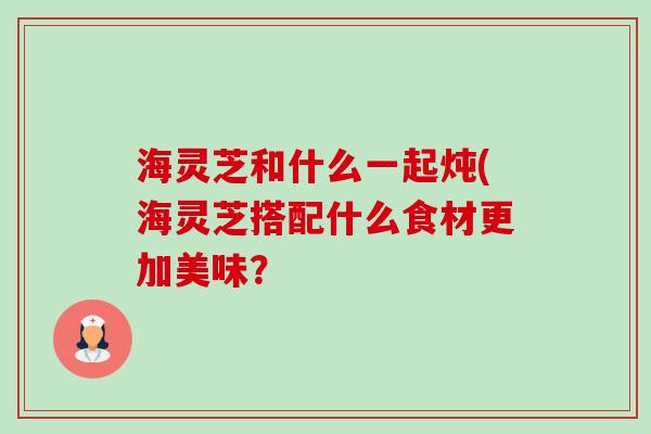 海灵芝和什么一起炖(海灵芝搭配什么食材更加美味?-第1张图片-卓越灵芝孢子粉 海灵芝和什么一起炖(海灵芝搭配什么食材更加美味?-第1张图片-卓越灵芝孢子粉