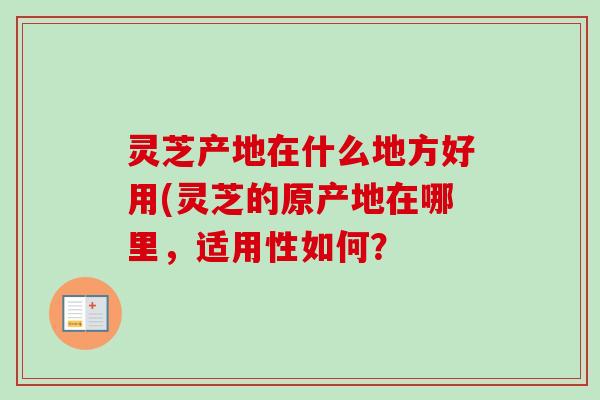 灵芝产地在什么地方好用(灵芝的原产地在哪里，适用性如何？-第1张图片-卓越灵芝孢子粉