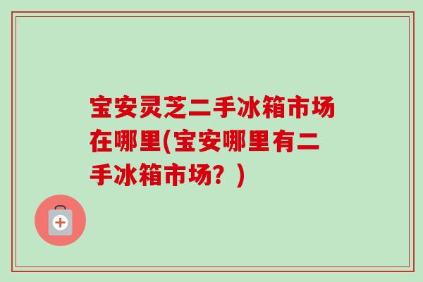 宝安灵芝二手冰箱市场在哪里(宝安哪里有二手冰箱市场?)-第1张图片-卓越灵芝孢子粉 宝安灵芝二手冰箱市场在哪里(宝安哪里有二手冰箱市场?)-第1张图片-卓越灵芝孢子粉
