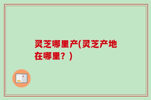 灵芝哪里产(灵芝产地在哪里？)-第1张图片-卓越灵芝孢子粉