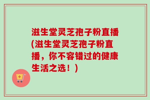 滋生堂灵芝孢子粉直播(滋生堂灵芝孢子粉直播，你不容错过的健康生活之选！)-第1张图片-卓越灵芝孢子粉