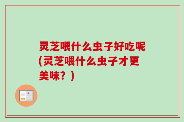 灵芝喂什么虫子好吃呢(灵芝喂什么虫子才更美味?)-第1张图片-卓越灵芝孢子粉 灵芝喂什么虫子好吃呢(灵芝喂什么虫子才更美味?)-第1张图片-卓越灵芝孢子粉