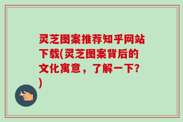 灵芝图案推荐知乎网站下载(灵芝图案背后的文化寓意,了解一下?)-第1张图片-卓越灵芝孢子粉 灵芝图案推荐知乎网站下载(灵芝图案背后的文化寓意,了解一下?)-第1张图片-卓越灵芝孢子粉