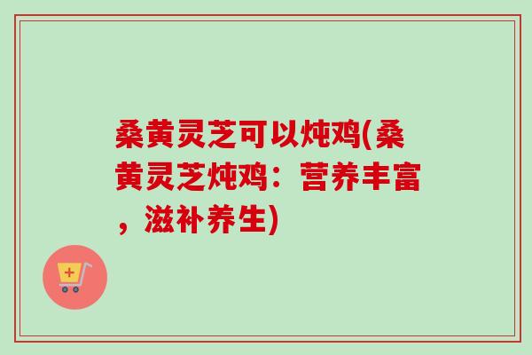 桑黄灵芝可以炖鸡(桑黄灵芝炖鸡:营养丰富,滋补养生)-第1张图片-卓越灵芝孢子粉 桑黄灵芝可以炖鸡(桑黄灵芝炖鸡:营养丰富,滋补养生)-第1张图片-卓越灵芝孢子粉