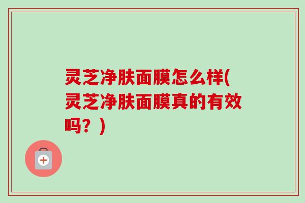 灵芝净肤面膜怎么样(灵芝净肤面膜真的有效吗？)-第1张图片-卓越灵芝孢子粉