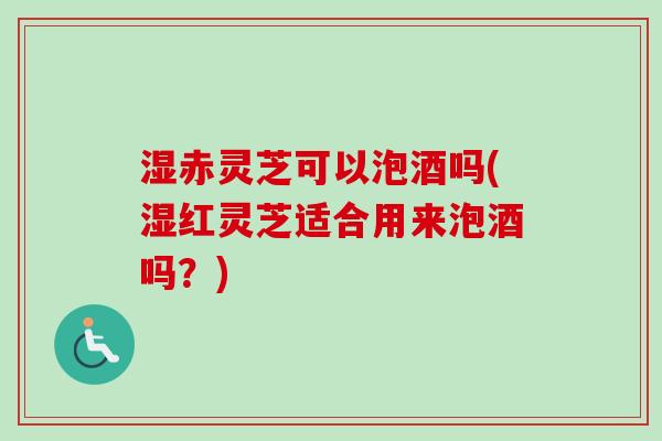 湿赤灵芝可以泡酒吗(湿红灵芝适合用来泡酒吗？)-第1张图片-卓越灵芝孢子粉