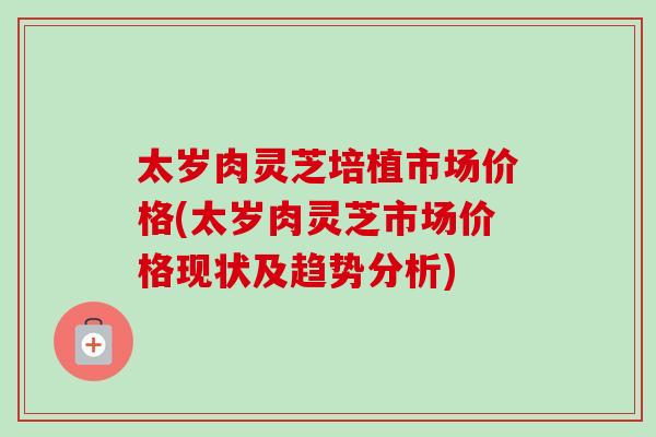 太岁肉灵芝培植市场价格(太岁肉灵芝市场价格现状及趋势分析)-第1张图片-卓越灵芝孢子粉 太岁肉灵芝培植市场价格(太岁肉灵芝市场价格现状及趋势分析)-第1张图片-卓越灵芝孢子粉