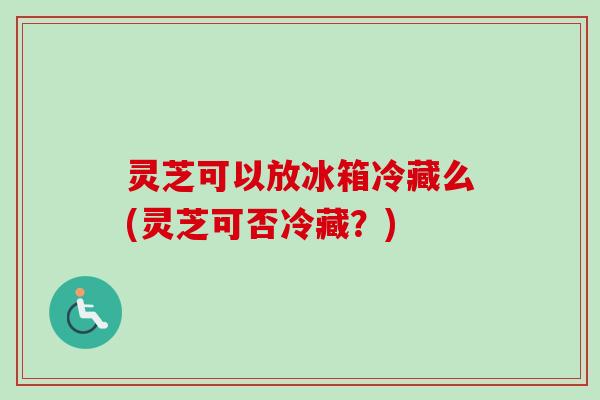 灵芝可以放冰箱冷藏么(灵芝可否冷藏？)-第1张图片-卓越灵芝孢子粉